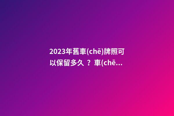 2023年舊車(chē)牌照可以保留多久？車(chē)牌不足一年如何保留